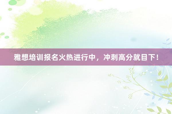 雅想培训报名火热进行中，冲刺高分就目下！